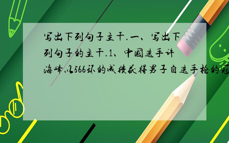 写出下列句子主干.一、写出下列句子的主干.1、中国选手许海峰以566环的成绩获得男子自选手枪的冠军.2、初中三年,我为了考上理想的高中从来没有看过血腥凶杀的垃圾书.3、赵州桥高度的