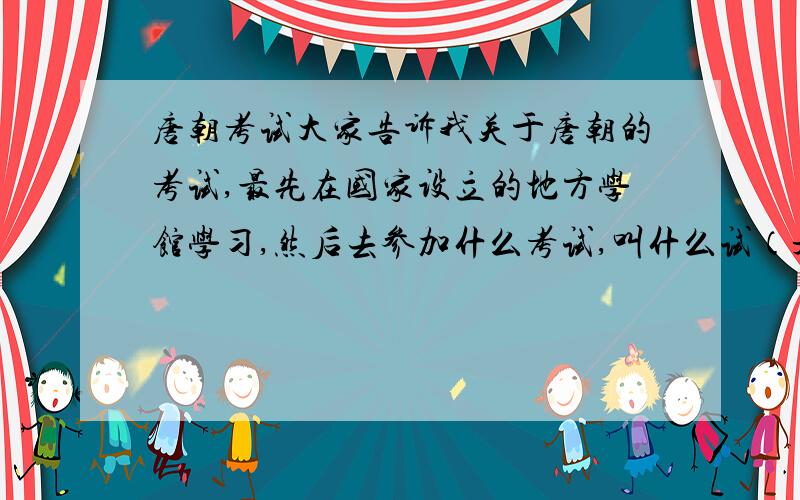 唐朝考试大家告诉我关于唐朝的考试,最先在国家设立的地方学馆学习,然后去参加什么考试,叫什么试（是不是叫乡试?）考中后下一次考试又是什么?依次类推.每次分别要隔几年?要用通俗的白