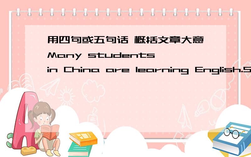 用四句或五句话 概括文章大意Many students in China are learning English.Some of these sutdents are small children.Others are teenagers.Many are adults.Some learn at school,others study by themselves.A few learn English language over the r