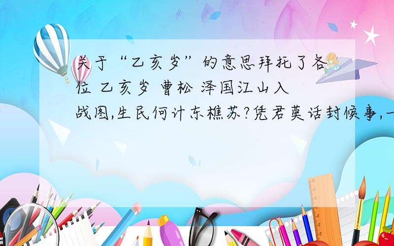 关于“乙亥岁”的意思拜托了各位 乙亥岁 曹松 泽国江山入战图,生民何计东樵苏?凭君莫话封候事,一将功成万骨枯.这首诗的意思是什么?