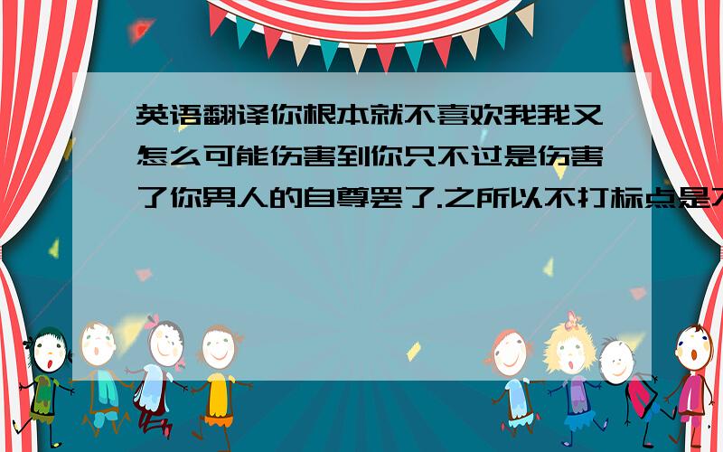 英语翻译你根本就不喜欢我我又怎么可能伤害到你只不过是伤害了你男人的自尊罢了.之所以不打标点是不想您被标点局限了翻译.尽情的翻译吧.= 能不能短小精炼一点呃。再次补充：还是觉