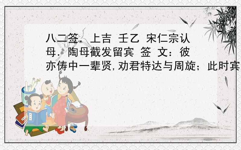 八二签．上吉 壬乙 宋仁宗认母．陶母截发留宾 签 文：彼亦俦中一辈贤,劝君特达与周旋；此时宾主欢相会,他日王侯却并肩.断 曰：财必获．名遇荐．讼得理．病有愿．婚可成．行人见．发