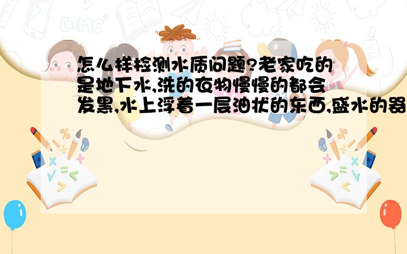 怎么样检测水质问题?老家吃的是地下水,洗的衣物慢慢的都会发黑,水上浮着一层油状的东西,盛水的器皿,久了洗的时候总有层黑色的油物,而且村上的人很多也有慢性病!