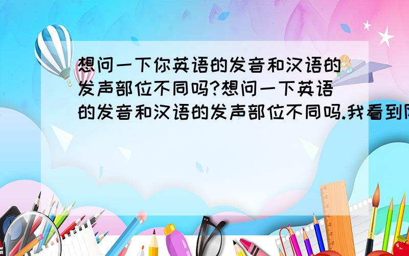 想问一下你英语的发音和汉语的发声部位不同吗?想问一下英语的发音和汉语的发声部位不同吗.我看到网上有资料说英语是口腔后部发声方法.而汉语是口腔前部发音的.请问这种说法对吗.如