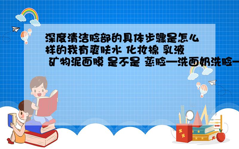 深度清洁脸部的具体步骤是怎么样的我有爽肤水 化妆棉 乳液 矿物泥面膜 是不是 蒸脸—洗面奶洗脸——涂矿物泥面膜——洗去面膜——擦爽肤水——擦乳液 这样做是深度清洁毛孔垃圾吗