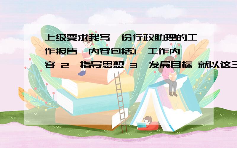 上级要求我写一份行政助理的工作报告,内容包括:1、工作内容 2、指导思想 3、发展目标 就以这三点来得详细点啊...急..