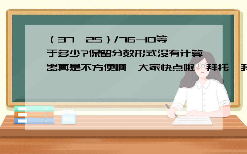 （37*25）/76-10等于多少?保留分数形式没有计算器真是不方便啊、大家快点啦、拜托、我还要做题、、- -