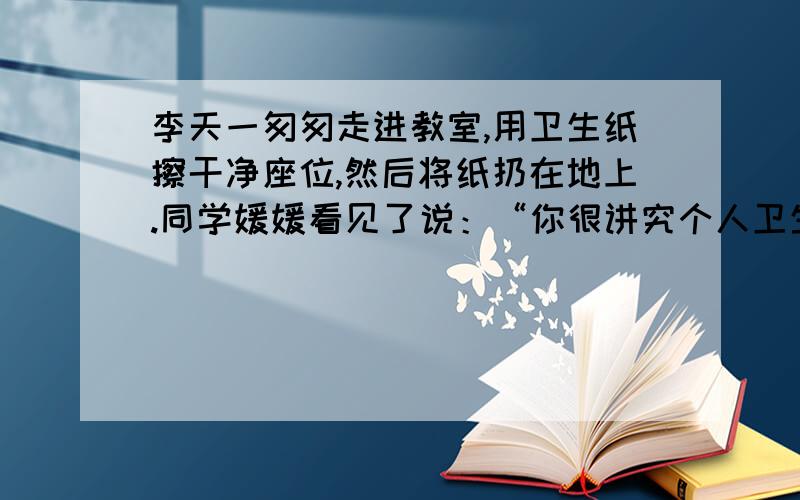 李天一匆匆走进教室,用卫生纸擦干净座位,然后将纸扔在地上.同学媛媛看见了说：“你很讲究个人卫生啊!”李天一不好意思的笑了笑,把纸团拾起,扔进了垃圾桶.　　媛媛的言外之意是：