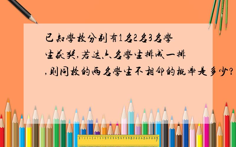 已知学校分别有1名2名3名学生获奖,若这六名学生排成一排,则同校的两名学生不相邻的概率是多少?