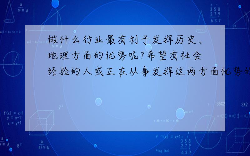 做什么行业最有利于发挥历史、地理方面的优势呢?希望有社会经验的人或正在从事发挥这两方面优势的工作的人,最好再能谈谈你们的经验!希望各位最好能谈谈经验