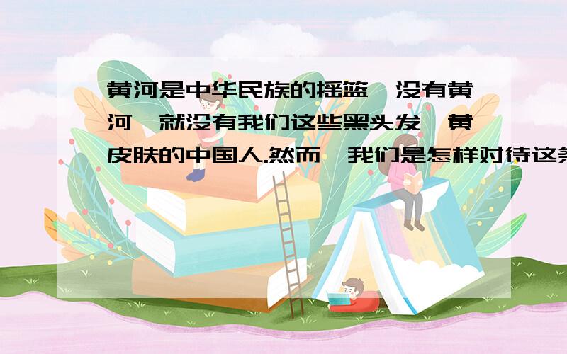 黄河是中华民族的摇篮,没有黄河,就没有我们这些黑头发、黄皮肤的中国人.然而,我们是怎样对待这条母亲河的呢?说句实话,我们对不起黄河.据学者们研究,两千多年前,黄河并不姓“黄”,而是