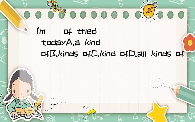 I'm _ of tried todayA.a kind ofB.kinds ofC.kind ofD.all kinds of
