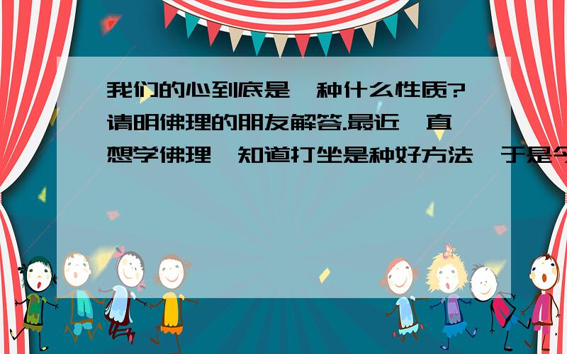 我们的心到底是一种什么性质?请明佛理的朋友解答.最近一直想学佛理,知道打坐是种好方法,于是今天早晨我尝试打坐,但这一打不得了,我发现我的心根本不能清净,一分钟有至少4个念头冒出