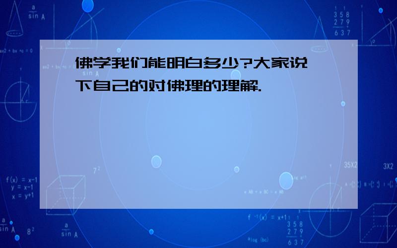 佛学我们能明白多少?大家说一下自己的对佛理的理解.