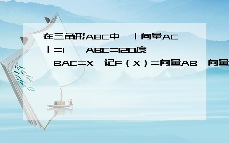 在三角形ABC中,｜向量AC｜=1,∠ABC=120度,∠BAC=X,记F（X）=向量AB*向量BC （1）求F（X）关于X的表达(2)求F（X）的值域