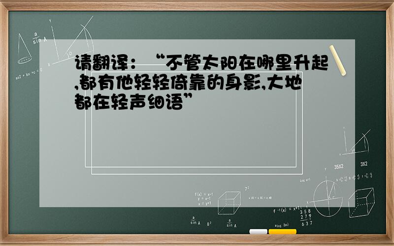 请翻译：“不管太阳在哪里升起,都有他轻轻倚靠的身影,大地都在轻声细语”