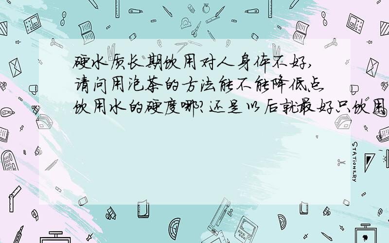 硬水质长期饮用对人身体不好,请问用泡茶的方法能不能降低点饮用水的硬度哪?还是以后就最好只饮用矿泉水中国北方大部分城市水质较硬,怎么改善?