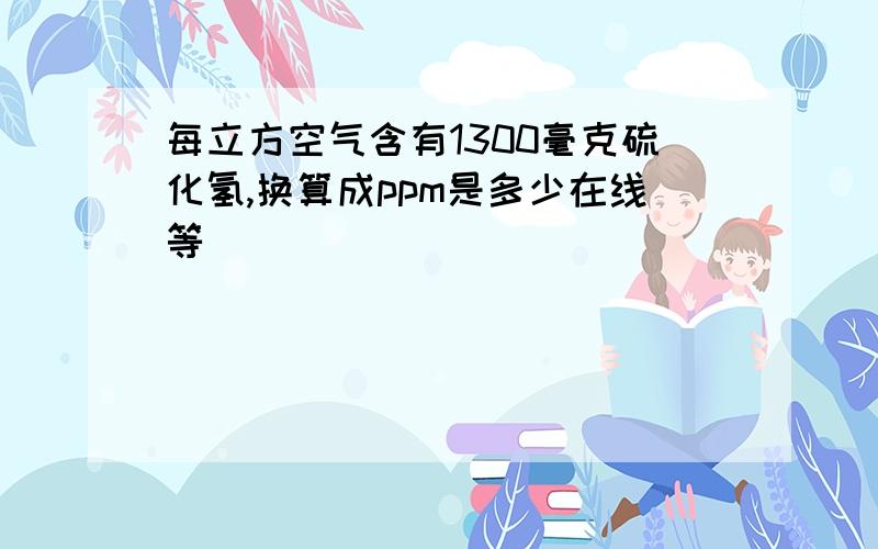 每立方空气含有1300毫克硫化氢,换算成ppm是多少在线等