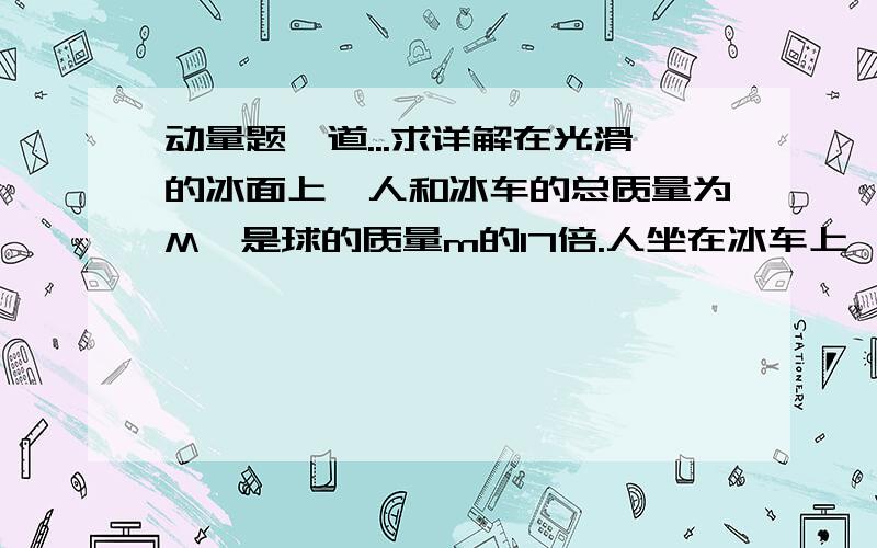 动量题一道...求详解在光滑的冰面上,人和冰车的总质量为M,是球的质量m的17倍.人坐在冰车上,如果每一次都以相同的速度v将球推出,且球每次与墙发生碰撞时均无机械能损失,求：球被人推出