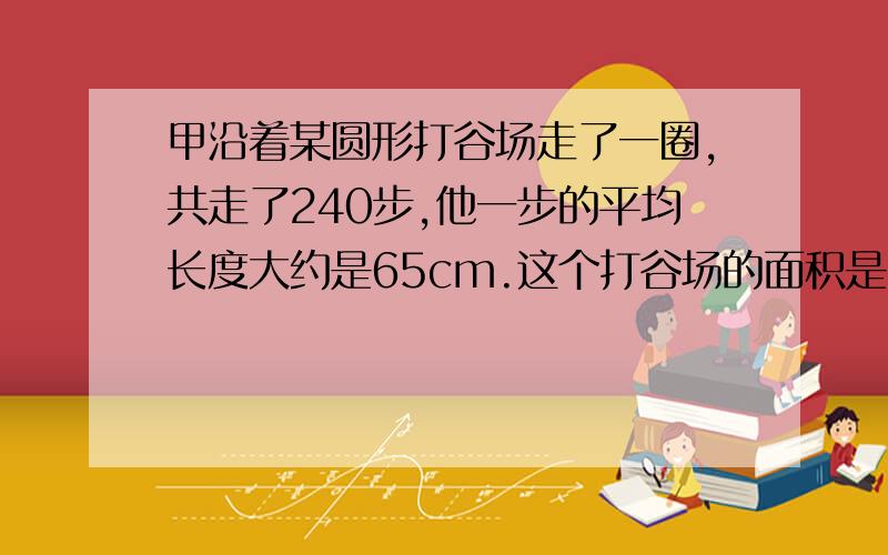 甲沿着某圆形打谷场走了一圈,共走了240步,他一步的平均长度大约是65cm.这个打谷场的面积是多少平方米?(得数保留一位小数)