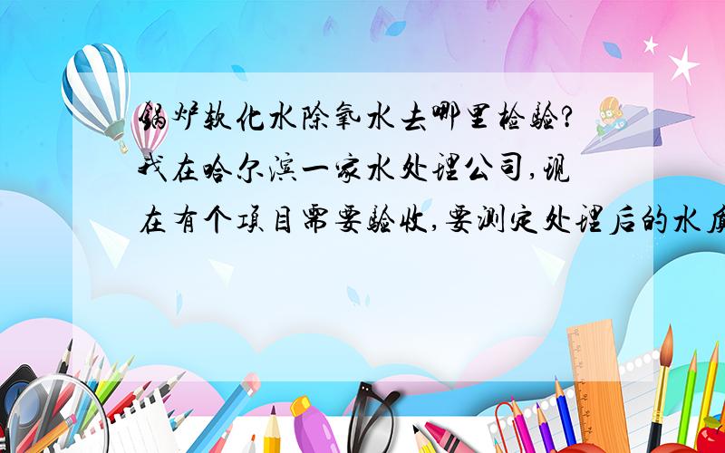 锅炉软化水除氧水去哪里检验?我在哈尔滨一家水处理公司,现在有个项目需要验收,要测定处理后的水质,有谁知道哈尔滨哪里有检验锅炉软化水和除氧水的地方?问过了，检测不了阴离子，我