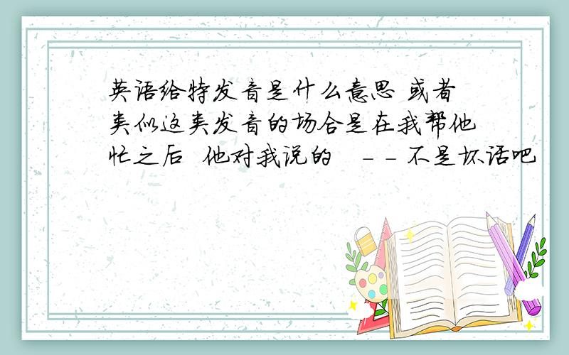 英语给特发音是什么意思 或者类似这类发音的场合是在我帮他忙之后  他对我说的   - - 不是坏话吧