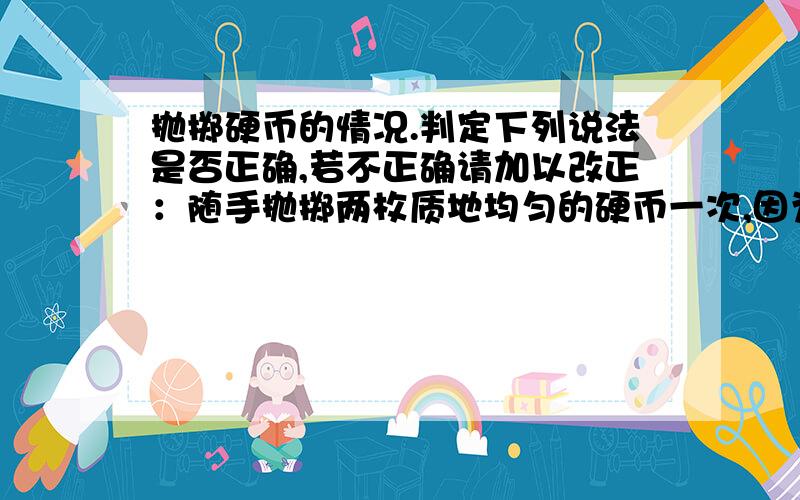 抛掷硬币的情况.判定下列说法是否正确,若不正确请加以改正：随手抛掷两枚质地均匀的硬币一次,因为结果有三种情况,两个正面朝上,两个反面朝上,一正一反,所以等可能有三种.