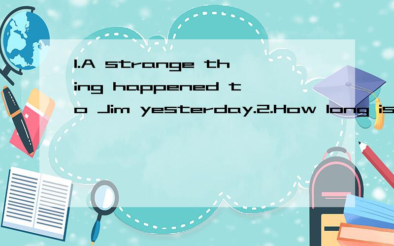 1.A strange thing happened to Jim yesterday.2.How long is the river?3.Peter went out for a walk with his father.4.My father will be back soon.5.We had a good time in the park.6.It took me an hour to get there.7.What did you do that for?