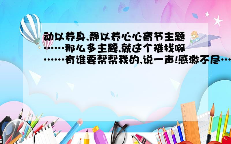 动以养身,静以养心心育节主题……那么多主题,就这个难找啊……有谁要帮帮我的,说一声!感激不尽……