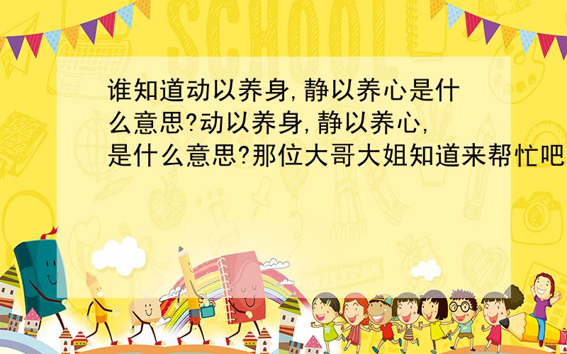 谁知道动以养身,静以养心是什么意思?动以养身,静以养心,是什么意思?那位大哥大姐知道来帮忙吧!^_^