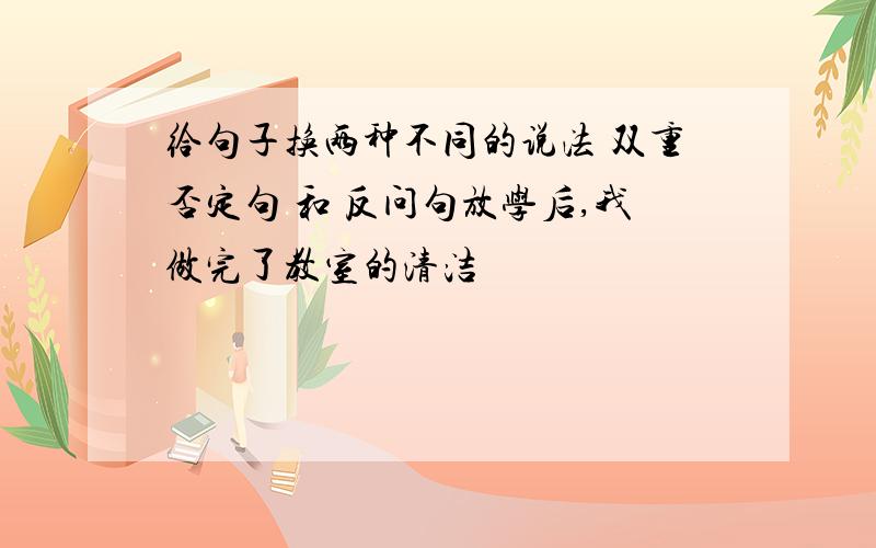 给句子换两种不同的说法 双重否定句 和 反问句放学后,我做完了教室的清洁