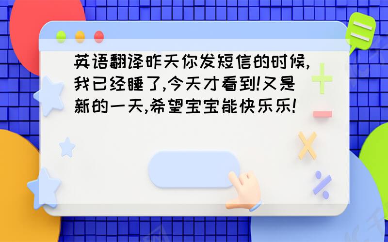 英语翻译昨天你发短信的时候,我已经睡了,今天才看到!又是新的一天,希望宝宝能快乐乐!