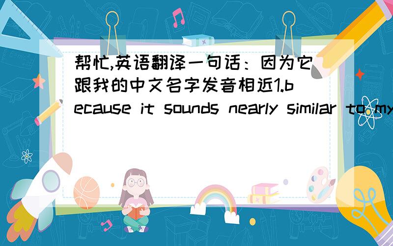 帮忙,英语翻译一句话：因为它跟我的中文名字发音相近1.because it sounds nearly similar to my Chinese name.   2.for it is pronounced as a similar  sound with my Chinese name.我想到这两种翻译,对不对?哪个更好?或者