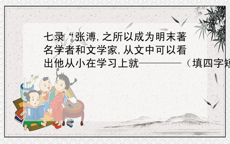 七录“张溥,之所以成为明末著名学者和文学家,从文中可以看出他从小在学习上就————（填四字短语）（接着上述问题）苦练基本功,因而练出了过硬的功夫,可见‘——————————