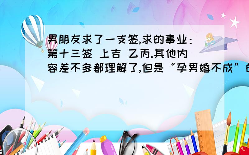 男朋友求了一支签,求的事业：第十三签 上吉 乙丙.其他内容差不多都理解了,但是“孕男婚不成”的意思不太明白,不会是指我们在一起结不成婚吧?献上我所有的积分孕男婚不成、守旧莫纷更