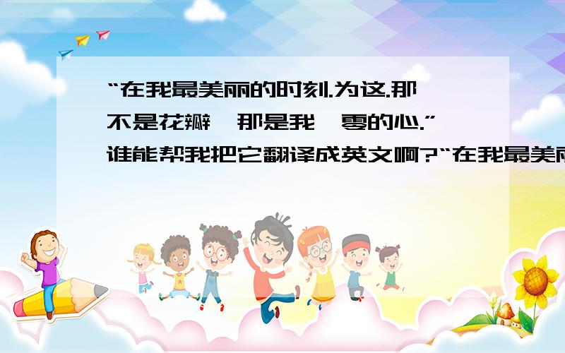 “在我最美丽的时刻.为这.那不是花瓣,那是我凋零的心.”谁能帮我把它翻译成英文啊?“在我最美丽的时刻.为这,我已在佛前求了五百年.求佛让我们结一段尖缘.佛于是把我化做一棵树,长在你