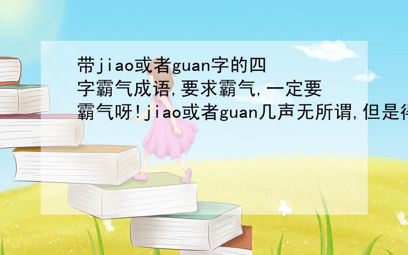 带jiao或者guan字的四字霸气成语,要求霸气,一定要霸气呀!jiao或者guan几声无所谓,但是得霸气.