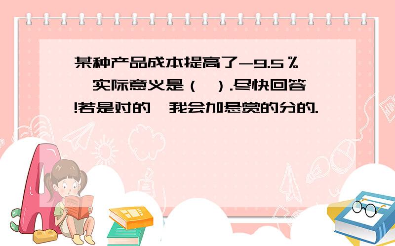 某种产品成本提高了-9.5％,实际意义是（ ）.尽快回答!若是对的,我会加悬赏的分的.