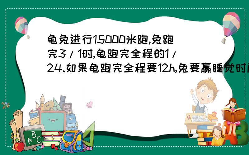 龟兔进行15000米跑,兔跑完3/1时,龟跑完全程的1/24.如果龟跑完全程要12h,兔要赢睡觉时间少于几h此题可能不符合实际,请见谅!