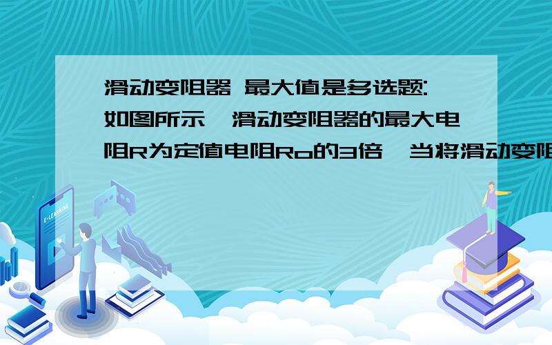 滑动变阻器 最大值是多选题:如图所示,滑动变阻器的最大电阻R为定值电阻Ro的3倍,当将滑动变阻器的滑片由最大值位置一动到中点位置使(设电源电压不变)( ) A.Ro中的电流为原来的8/5 B.Ro中的