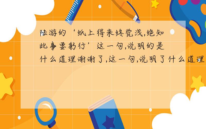 陆游的‘纸上得来终觉浅,绝知此事要躬行’这一句,说明的是什么道理谢谢了,这一句,说明了什么道理