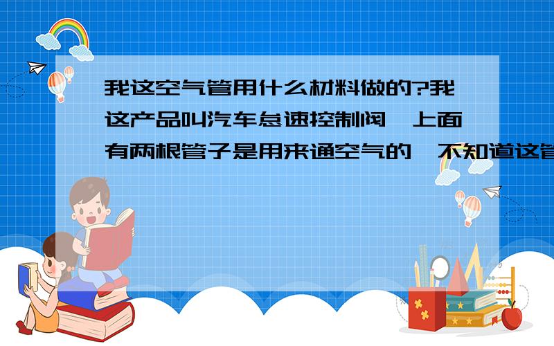 我这空气管用什么材料做的?我这产品叫汽车怠速控制阀,上面有两根管子是用来通空气的,不知道这管子一般用什么材料做的呢?除不锈钢外，还可以用什么材料。