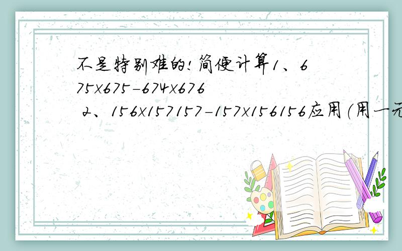 不是特别难的!简便计算1、675x675-674x676 2、156x157157-157x156156应用（用一元一次方程）1、三个植树队,第一队比第二队多植了20棵,第二队比第三队少植了5棵,且第一队是第三队的2倍,三队各植了多