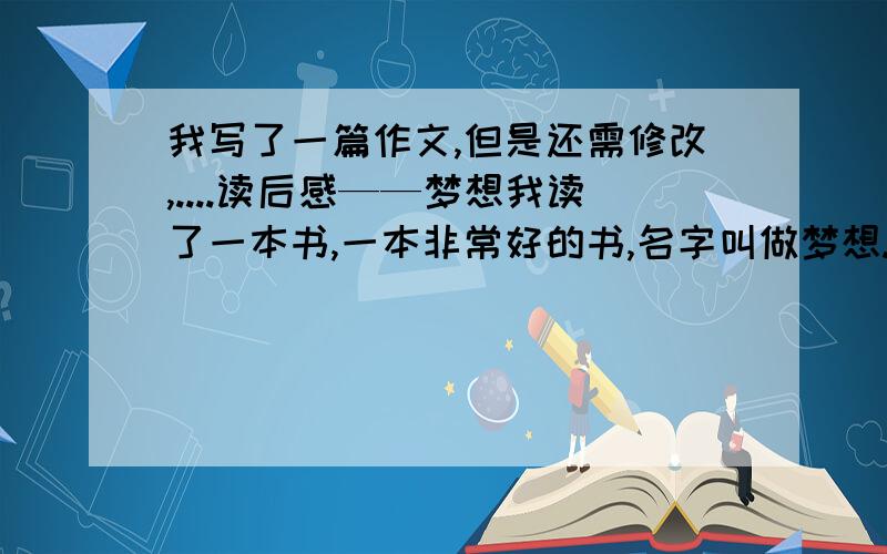 我写了一篇作文,但是还需修改,....读后感——梦想我读了一本书,一本非常好的书,名字叫做梦想.突然想起,开学后看的那个开学第一课,是一样的内容啊…都是关于自己的梦想…是啊,人人都有