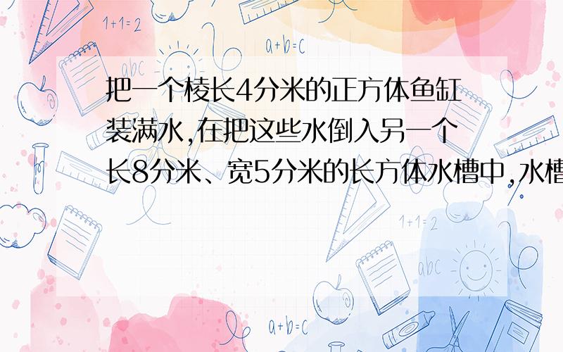 把一个棱长4分米的正方体鱼缸装满水,在把这些水倒入另一个长8分米、宽5分米的长方体水槽中,水槽有多高?