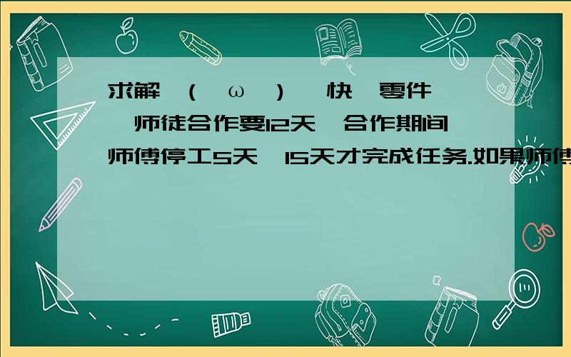 求解↖(^ω^)↗ 快一零件,师徒合作要12天,合作期间师傅停工5天,15天才完成任务.如果师傅独做用几天?