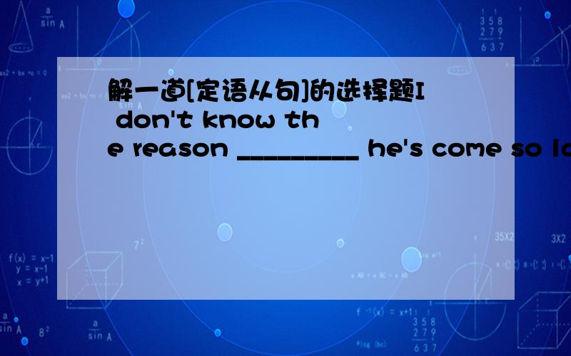 解一道[定语从句]的选择题I don't know the reason _________ he's come so late.A.for whichB.whyC.all the above