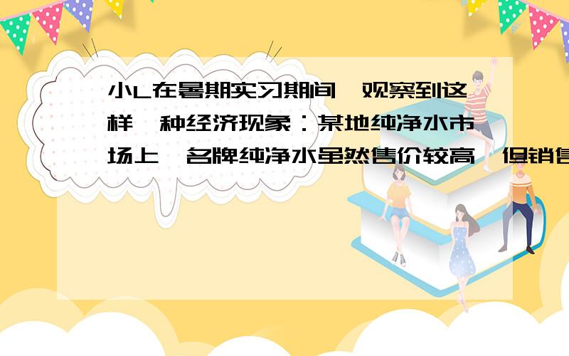 小L在暑期实习期间,观察到这样一种经济现象：某地纯净水市场上,名牌纯净水虽然售价较高,但销售也较旺盛；非名牌纯净水虽然价格便宜但销售平平.造成这种现象的主要原因是①非名牌纯