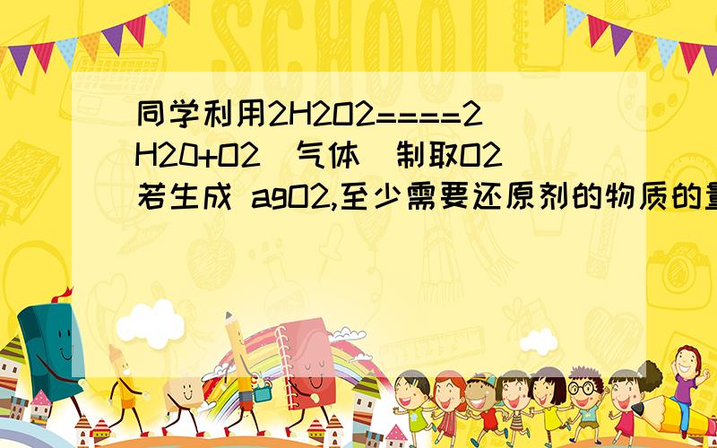 同学利用2H2O2====2H20+O2（气体）制取O2若生成 agO2,至少需要还原剂的物质的量是?答案是a/34