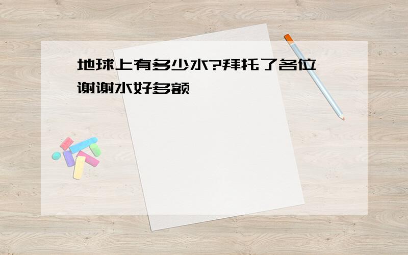 地球上有多少水?拜托了各位 谢谢水好多额